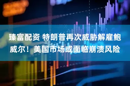 臻富配资 特朗普再次威胁解雇鲍威尔！美国市场或面临崩溃风险