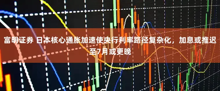 富明证券 日本核心通胀加速使央行利率路径复杂化，加息或推迟至7月或更晚