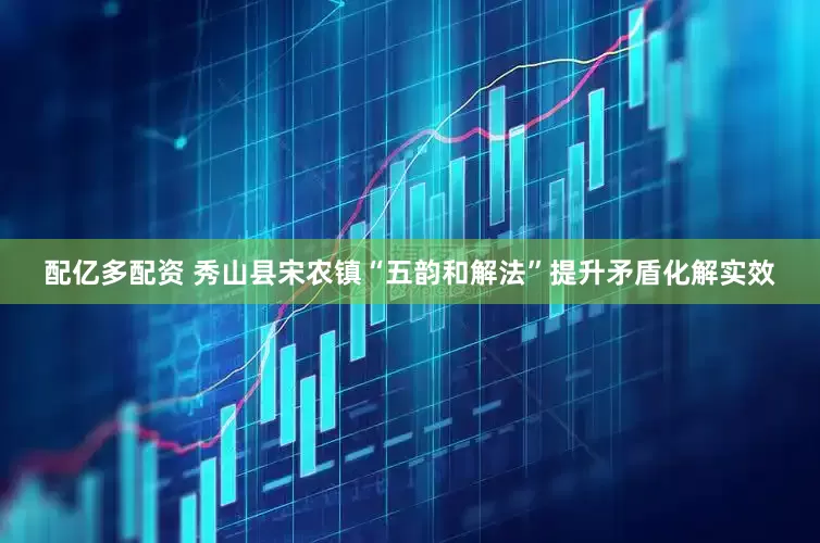 配亿多配资 秀山县宋农镇“五韵和解法”提升矛盾化解实效