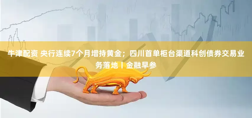牛津配资 央行连续7个月增持黄金；四川首单柜台渠道科创债券交易业务落地丨金融早参