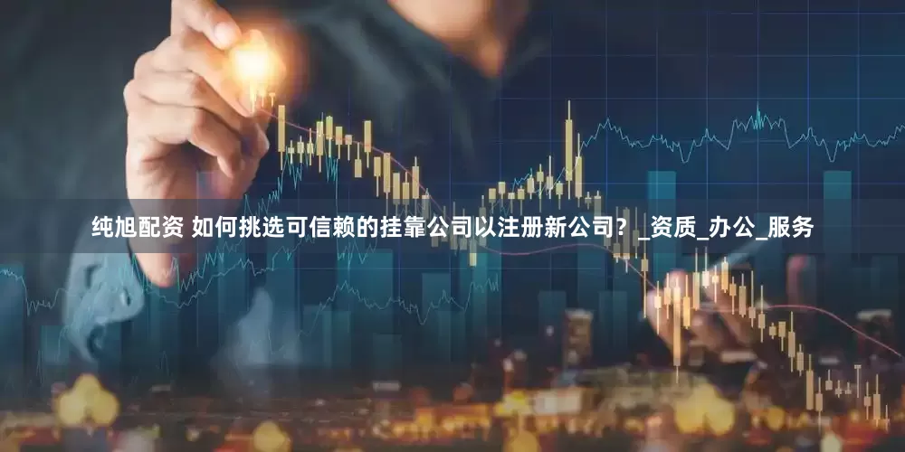 纯旭配资 如何挑选可信赖的挂靠公司以注册新公司？_资质_办公_服务