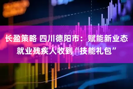 长盈策略 四川德阳市：赋能新业态就业残疾人收到“技能礼包”