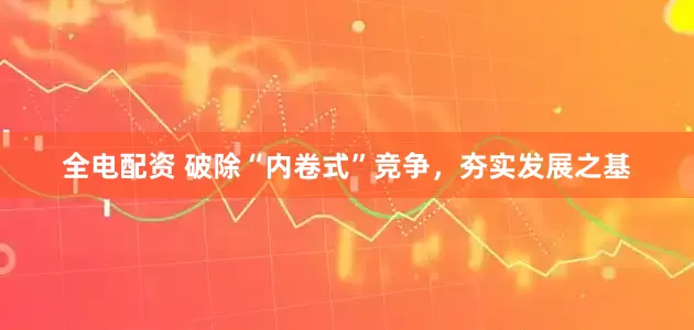 全电配资 破除“内卷式”竞争，夯实发展之基