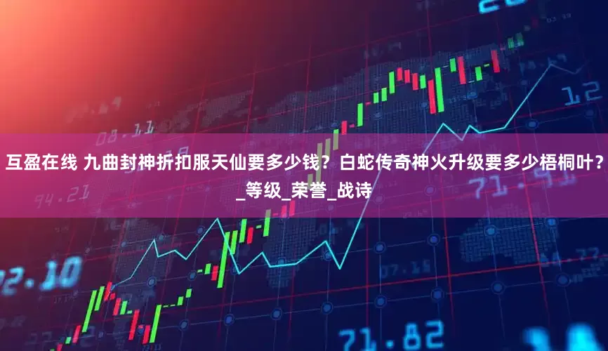 互盈在线 九曲封神折扣服天仙要多少钱？白蛇传奇神火升级要多少梧桐叶？_等级_荣誉_战诗