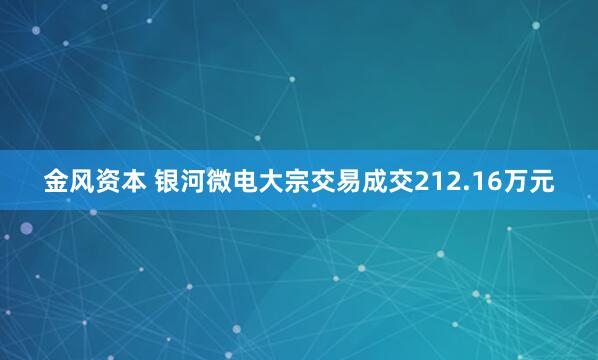 金风资本 银河微电大宗交易成交212.16万元