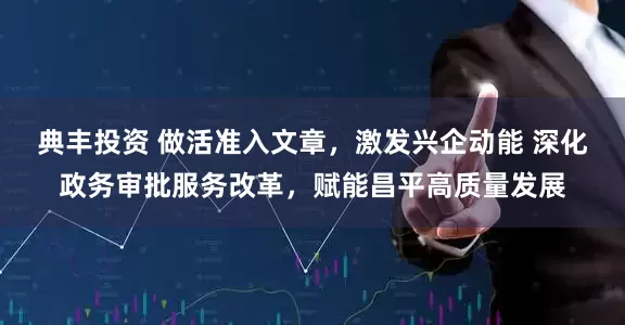 典丰投资 做活准入文章，激发兴企动能 深化政务审批服务改革，赋能昌平高质量发展